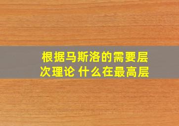 根据马斯洛的需要层次理论 什么在最高层